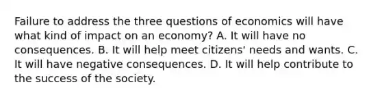 Failure to address the three questions of economics will have what kind of impact on an economy? A. It will have no consequences. B. It will help meet citizens' needs and wants. C. It will have negative consequences. D. It will help contribute to the success of the society.