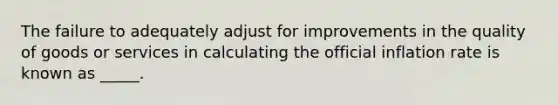 The failure to adequately adjust for improvements in the quality of goods or services in calculating the official inflation rate is known as _____.