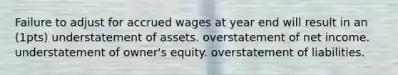 Failure to adjust for accrued wages at year end will result in an (1pts) understatement of assets. overstatement of net income. understatement of owner's equity. overstatement of liabilities.