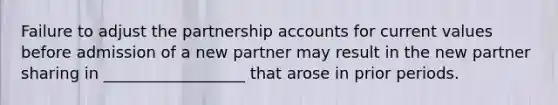 Failure to adjust the partnership accounts for current values before admission of a new partner may result in the new partner sharing in __________________ that arose in prior periods.