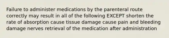 Failure to administer medications by the parenteral route correctly may result in all of the following EXCEPT shorten the rate of absorption cause tissue damage cause pain and bleeding damage nerves retrieval of the medication after administration