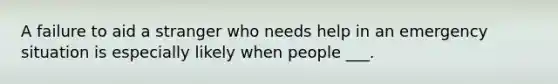 A failure to aid a stranger who needs help in an emergency situation is especially likely when people ___.