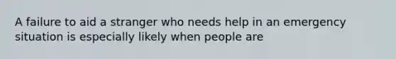 A failure to aid a stranger who needs help in an emergency situation is especially likely when people are