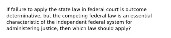 If failure to apply the state law in federal court is outcome determinative, but the competing federal law is an essential characteristic of the independent federal system for administering justice, then which law should apply?