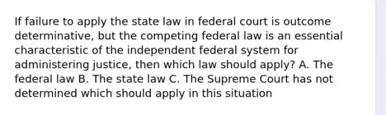 If failure to apply the state law in federal court is outcome determinative, but the competing federal law is an essential characteristic of the independent federal system for administering justice, then which law should apply? A. The federal law B. The state law C. The Supreme Court has not determined which should apply in this situation