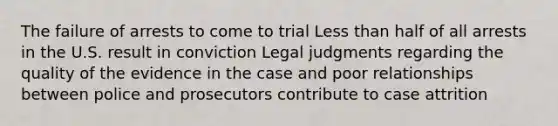 The failure of arrests to come to trial Less than half of all arrests in the U.S. result in conviction Legal judgments regarding the quality of the evidence in the case and poor relationships between police and prosecutors contribute to case attrition