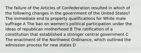 The failure of the Articles of Confederation resulted in which of the following changes in the government of the United States? The immediate end to property qualifications for White male suffrage A The ban on women's political participation under the ideas of republican motherhood B The ratification of a constitution that established a stronger central government C The enactment of the Northwest Ordinance, which outlined the admission process for new states D