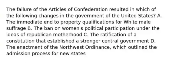 The failure of the Articles of Confederation resulted in which of the following changes in the government of the United States? A. The immediate end to property qualifications for White male suffrage B. The ban on women's political participation under the ideas of republican motherhood C. The ratification of a constitution that established a stronger central government D. The enactment of the Northwest Ordinance, which outlined the admission process for new states