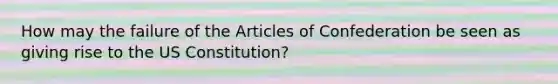 How may the failure of the Articles of Confederation be seen as giving rise to the US Constitution?