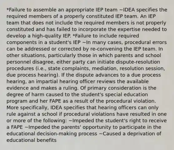 *Failure to assemble an appropriate IEP team ~IDEA specifies the required members of a properly constituted IEP team. An IEP team that does not include the required members is not properly constituted and has failed to incorporate the expertise needed to develop a high-quality IEP. *Failure to include required components in a student's IEP ~In many cases, procedural errors can be addressed or corrected by re-convening the IEP team. In other situations, particularly those in which parents and school personnel disagree, either party can initiate dispute-resolution procedures (i.e., state complaints, mediation, resolution session, due process hearing). If the dispute advances to a due process hearing, an impartial hearing officer reviews the available evidence and makes a ruling. Of primary consideration is the degree of harm caused to the student's special education program and her FAPE as a result of the procedural violation. More specifically, IDEA specifies that hearing officers can only rule against a school if procedural violations have resulted in one or more of the following: ~Impeded the student's right to receive a FAPE ~Impeded the parents' opportunity to participate in the educational decision-making process ~Caused a deprivation of educational benefits