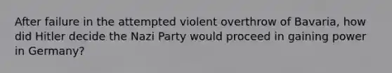 After failure in the attempted violent overthrow of Bavaria, how did Hitler decide the Nazi Party would proceed in gaining power in Germany?