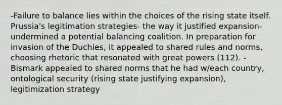 -Failure to balance lies within the choices of the rising state itself. Prussia's legitimation strategies- the way it justified expansion- undermined a potential balancing coalition. In preparation for invasion of the Duchies, it appealed to shared rules and norms, choosing rhetoric that resonated with great powers (112). -Bismark appealed to shared norms that he had w/each country, ontological security (rising state justifying expansion), legitimization strategy