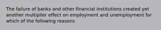 The failure of banks and other financial institutions created yet another multiplier effect on employment and unemployment for which of the following reasons