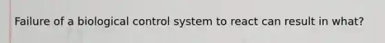 Failure of a biological control system to react can result in what?