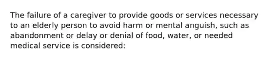 The failure of a caregiver to provide goods or services necessary to an elderly person to avoid harm or mental anguish, such as abandonment or delay or denial of food, water, or needed medical service is considered: