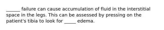 ______ failure can cause accumulation of fluid in the interstitial space in the legs. This can be assessed by pressing on the patient's tibia to look for _____ edema.