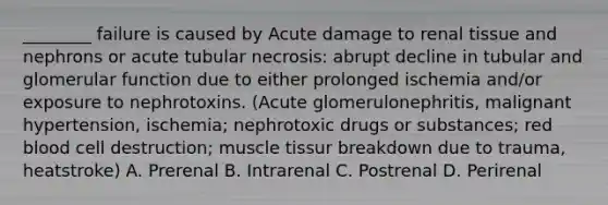 ________ failure is caused by Acute damage to renal tissue and nephrons or acute tubular necrosis: abrupt decline in tubular and glomerular function due to either prolonged ischemia and/or exposure to nephrotoxins. (Acute glomerulonephritis, malignant hypertension, ischemia; nephrotoxic drugs or substances; red blood cell destruction; muscle tissur breakdown due to trauma, heatstroke) A. Prerenal B. Intrarenal C. Postrenal D. Perirenal