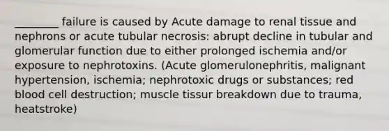 ________ failure is caused by Acute damage to renal tissue and nephrons or acute tubular necrosis: abrupt decline in tubular and glomerular function due to either prolonged ischemia and/or exposure to nephrotoxins. (Acute glomerulonephritis, malignant hypertension, ischemia; nephrotoxic drugs or substances; red blood cell destruction; muscle tissur breakdown due to trauma, heatstroke)