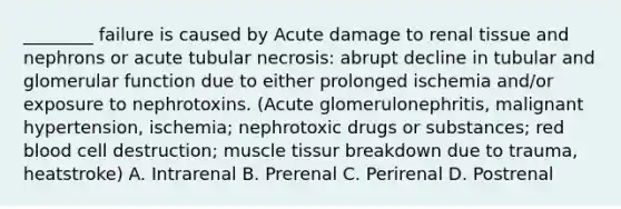 ________ failure is caused by Acute damage to renal tissue and nephrons or acute tubular necrosis: abrupt decline in tubular and glomerular function due to either prolonged ischemia and/or exposure to nephrotoxins. (Acute glomerulonephritis, malignant hypertension, ischemia; nephrotoxic drugs or substances; red blood cell destruction; muscle tissur breakdown due to trauma, heatstroke) A. Intrarenal B. Prerenal C. Perirenal D. Postrenal