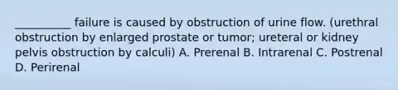 __________ failure is caused by obstruction of urine flow. (urethral obstruction by enlarged prostate or tumor; ureteral or kidney pelvis obstruction by calculi) A. Prerenal B. Intrarenal C. Postrenal D. Perirenal