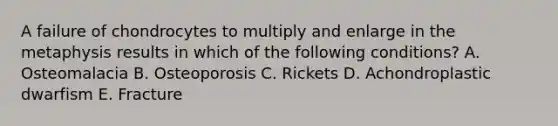 A failure of chondrocytes to multiply and enlarge in the metaphysis results in which of the following conditions? A. Osteomalacia B. Osteoporosis C. Rickets D. Achondroplastic dwarfism E. Fracture