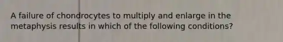 A failure of chondrocytes to multiply and enlarge in the metaphysis results in which of the following conditions?