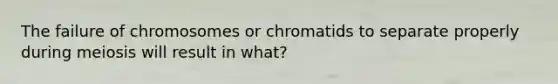 The failure of chromosomes or chromatids to separate properly during meiosis will result in what?