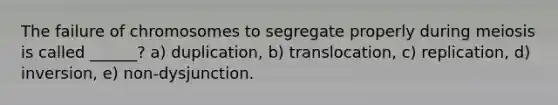 The failure of chromosomes to segregate properly during meiosis is called ______? a) duplication, b) translocation, c) replication, d) inversion, e) non-dysjunction.