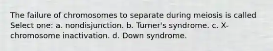 The failure of chromosomes to separate during meiosis is called Select one: a. nondisjunction. b. Turner's syndrome. c. X-chromosome inactivation. d. Down syndrome.