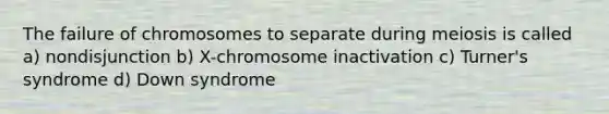 The failure of chromosomes to separate during meiosis is called a) nondisjunction b) X-chromosome inactivation c) Turner's syndrome d) Down syndrome