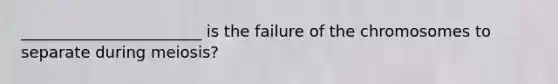 _______________________ is the failure of the chromosomes to separate during meiosis?