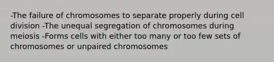 -The failure of chromosomes to separate properly during cell division -The unequal segregation of chromosomes during meiosis -Forms cells with either too many or too few sets of chromosomes or unpaired chromosomes