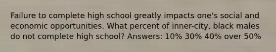 Failure to complete high school greatly impacts one's social and economic opportunities. What percent of inner-city, black males do not complete high school? Answers: 10% 30% 40% over 50%