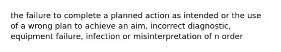 the failure to complete a planned action as intended or the use of a wrong plan to achieve an aim, incorrect diagnostic, equipment failure, infection or misinterpretation of n order