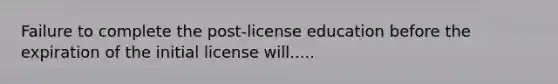 Failure to complete the post-license education before the expiration of the initial license will.....