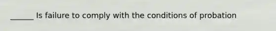 ______ Is failure to comply with the conditions of probation