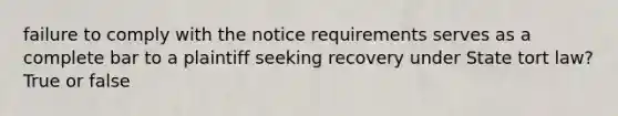 failure to comply with the notice requirements serves as a complete bar to a plaintiff seeking recovery under State tort law? True or false