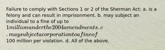 Failure to comply with Sections 1 or 2 of the Sherman Act: a. is a felony and can result in imprisonment. b. may subject an individual to a fine of up to 1 million under the 2004 amendments. c. may subject a corporation to a fine of100 million per violation. d. All of the above.