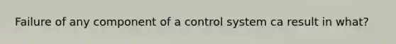 Failure of any component of a control system ca result in what?