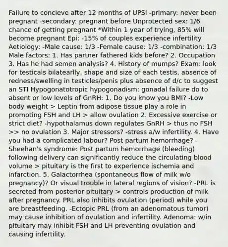 Failure to concieve after 12 months of UPSI -primary: never been pregnant -secondary: pregnant before Unprotected sex: 1/6 chance of getting pregnant *Within 1 year of trying, 85% will become pregnant Epi: -15% of couples experience infertility Aetiology: -Male cause: 1/3 -Female cause: 1/3 -combination: 1/3 Male factors: 1. Has partner fathered kids before? 2. Occupation 3. Has he had semen analysis? 4. History of mumps? Exam: look for testicals bilatearlly, shape and size of each testis, absence of redness/swelling in testicles/penis plus absence of d/c to suggest an STI Hypogonatotropic hypogonadism: gonadal failure do to absent or low levels of GnRH: 1. Do you know you BMI? -Low body weight > Leptin from adipose tissue play a role in promoting FSH and LH > allow ovulation 2. Excessive exercise or strict diet? -hypothalamus down regulates GnRH > thus no FSH >> no ovulation 3. Major stressors? -stress a/w infertility. 4. Have you had a complicated labour? Post partum hemorrhage? -Sheehan's syndrome: Post partum hemorrhage (bleeding) following delivery can significantly reduce the circulating blood volume > pituitary is the first to experience ischemia and infarction. 5. Galactorrhea (spontaneous flow of milk w/o pregnancy)? Or visual trouble in lateral regions of vision? -PRL is secreted from posterior pituitary > controls production of milk after pregnancy. PRL also inhibits ovulation (period) while you are breastfeeding. -Ectopic PRL (from an adenomatous tumor) may cause inhibition of ovulation and infertility. Adenoma: w/in pituitary may inhibit FSH and LH preventing ovulation and causing infertility.