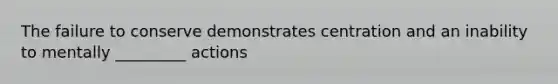 The failure to conserve demonstrates centration and an inability to mentally _________ actions