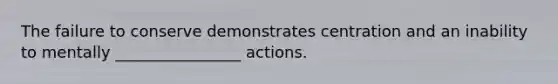 The failure to conserve demonstrates centration and an inability to mentally ________________ actions.