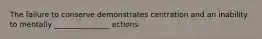 The failure to conserve demonstrates centration and an inability to mentally _______________ actions