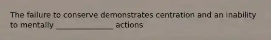 The failure to conserve demonstrates centration and an inability to mentally _______________ actions