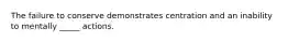The failure to conserve demonstrates centration and an inability to mentally _____ actions.