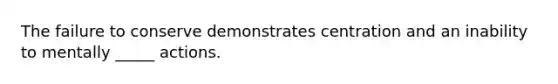 The failure to conserve demonstrates centration and an inability to mentally _____ actions.