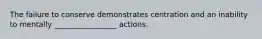 The failure to conserve demonstrates centration and an inability to mentally _________________ actions.