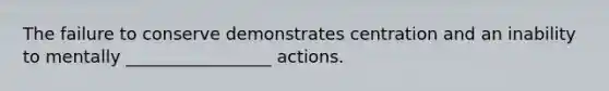 The failure to conserve demonstrates centration and an inability to mentally _________________ actions.