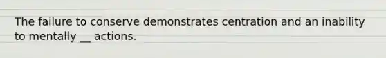 The failure to conserve demonstrates centration and an inability to mentally __ actions.