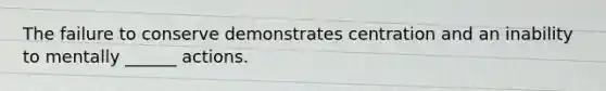 The failure to conserve demonstrates centration and an inability to mentally ______ actions.